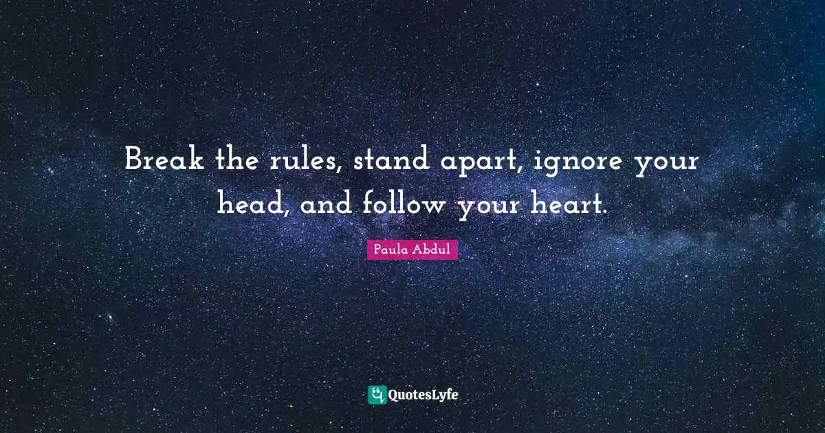 Break the rules, stand apart, ignore your head, and follow your heart.