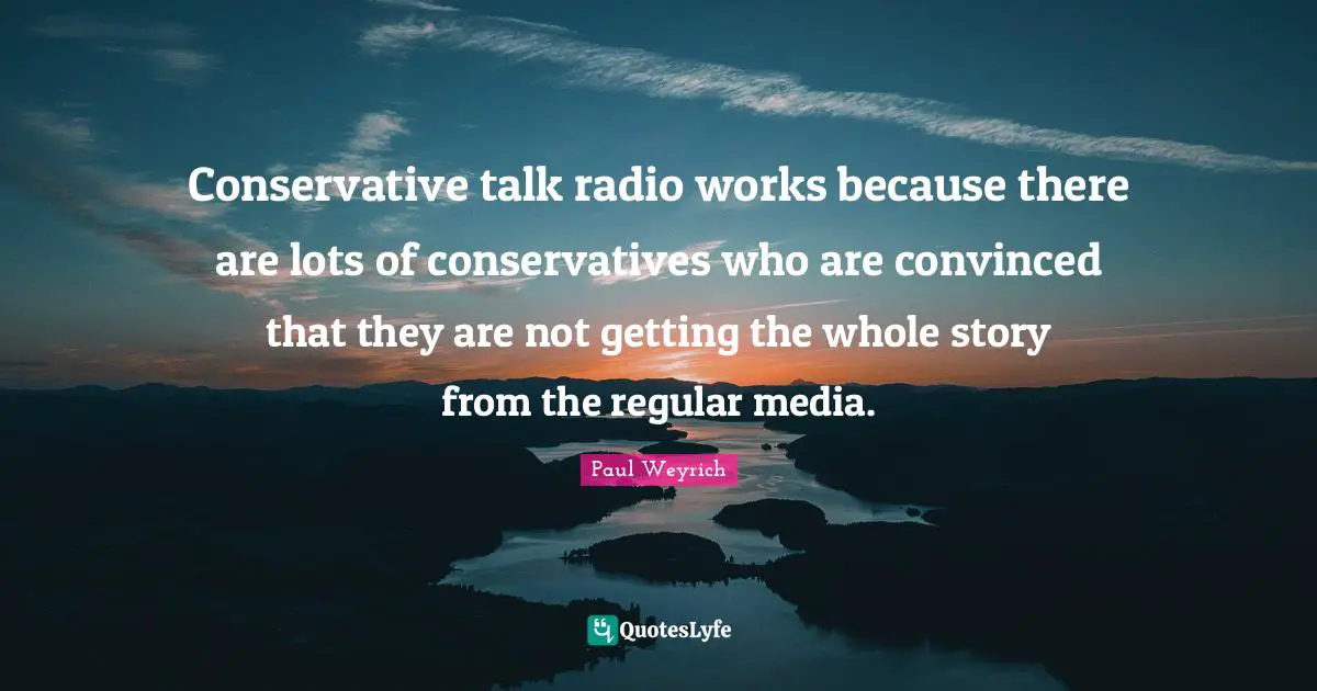 Talk Radio Quotes: "Conservative talk radio works because there are lots of conservatives who are convinced that they are not getting the whole story from the regular media."