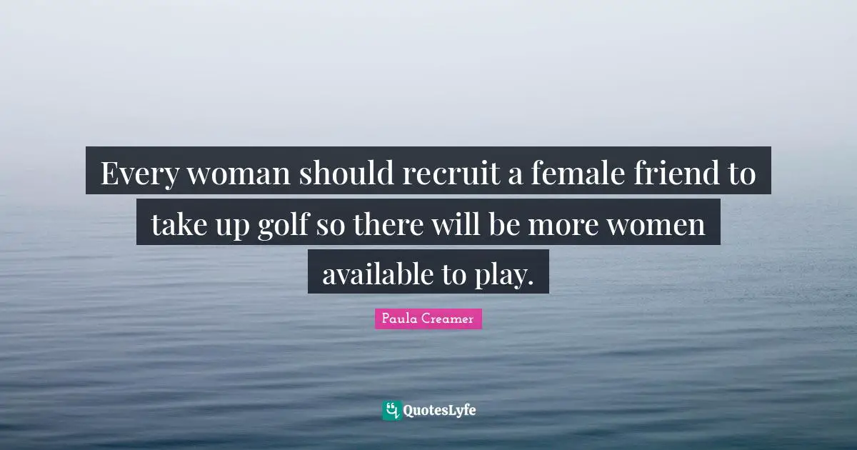 Every woman should recruit a female friend to take up golf so there will be more women available to play.