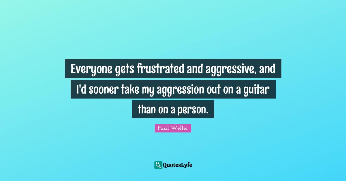 Frustrated Quotes: "Everyone gets frustrated and aggressive, and I'd sooner take my aggression out on a guitar than on a person."