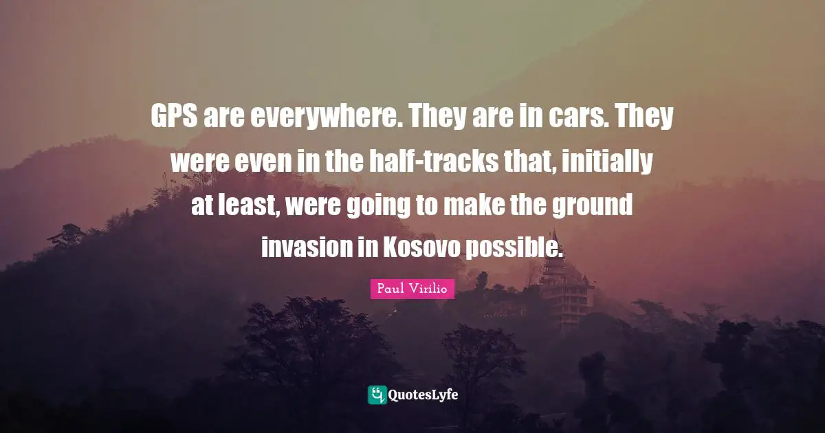 GPS are everywhere. They are in cars. They were even in the half-tracks that, initially at least, were going to make the ground invasion in Kosovo possible.