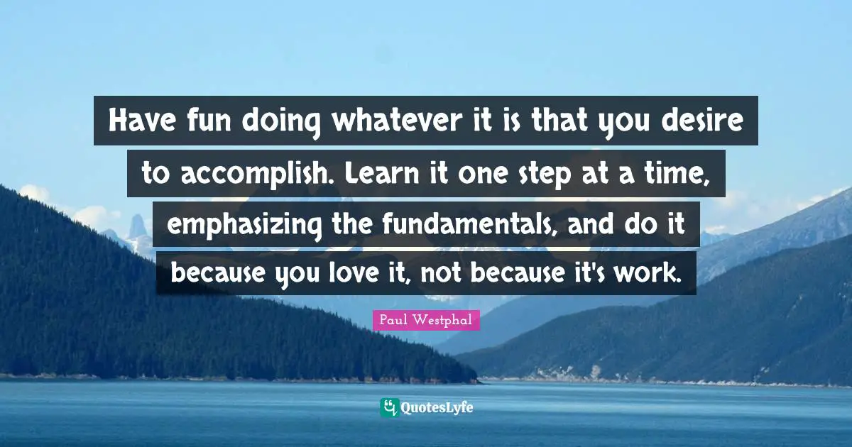 One Step At A Time Quotes: "Have fun doing whatever it is that you desire to accomplish. Learn it one step at a time, emphasizing the fundamentals, and do it because you love it, not because it's work."