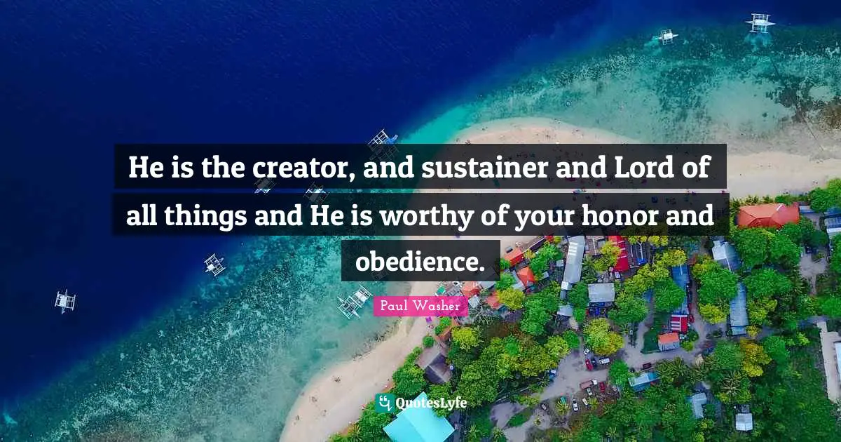 He is the creator, and sustainer and Lord of all things and He is worthy of your honor and obedience.