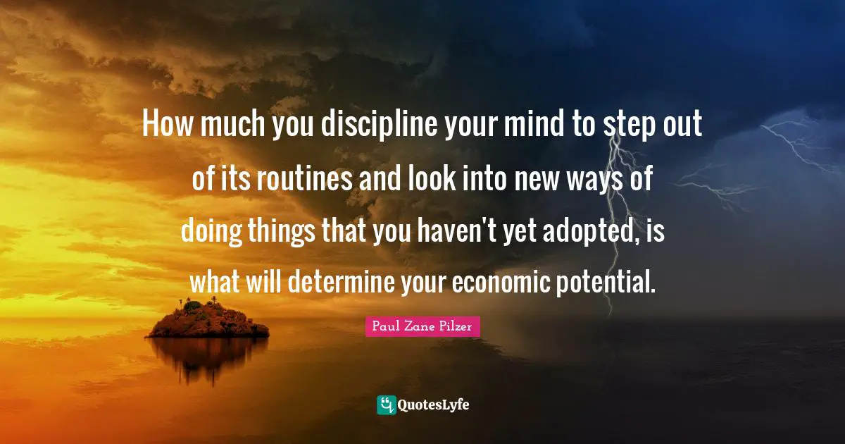 How much you discipline your mind to step out of its routines and look into new ways of doing things that you haven't yet adopted, is what will determine your economic potential.
