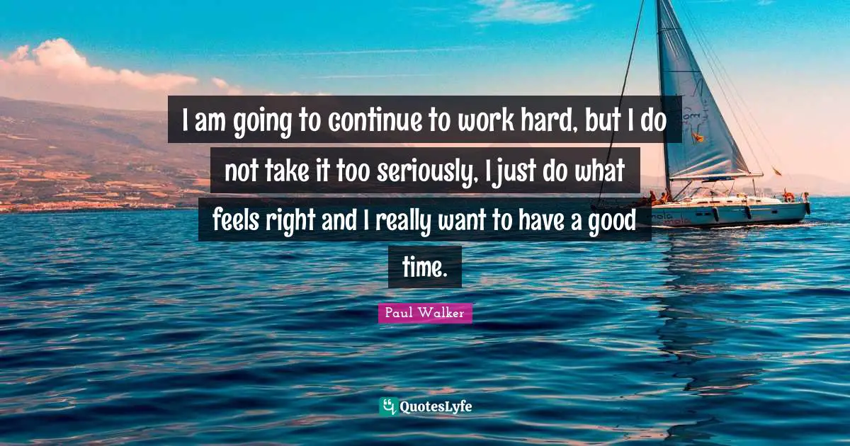 I am going to continue to work hard, but I do not take it too seriously, I just do what feels right and I really want to have a good time.
