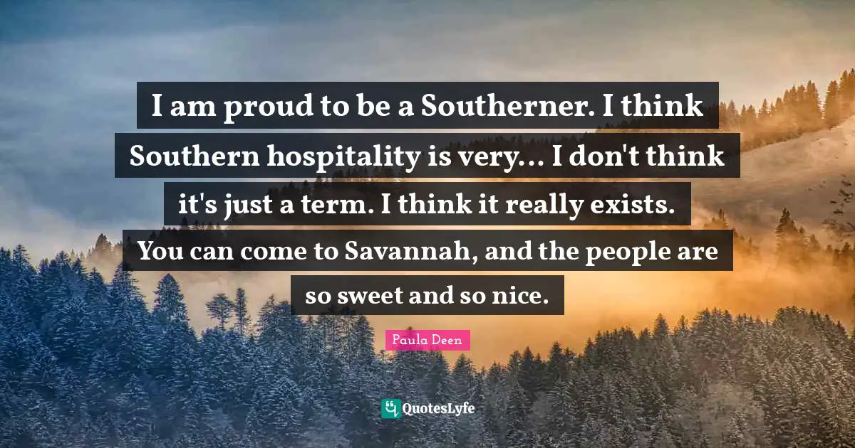 I am proud to be a Southerner. I think Southern hospitality is very... I don't think it's just a term. I think it really exists. You can come to Savannah, and the people are so sweet and so nice.