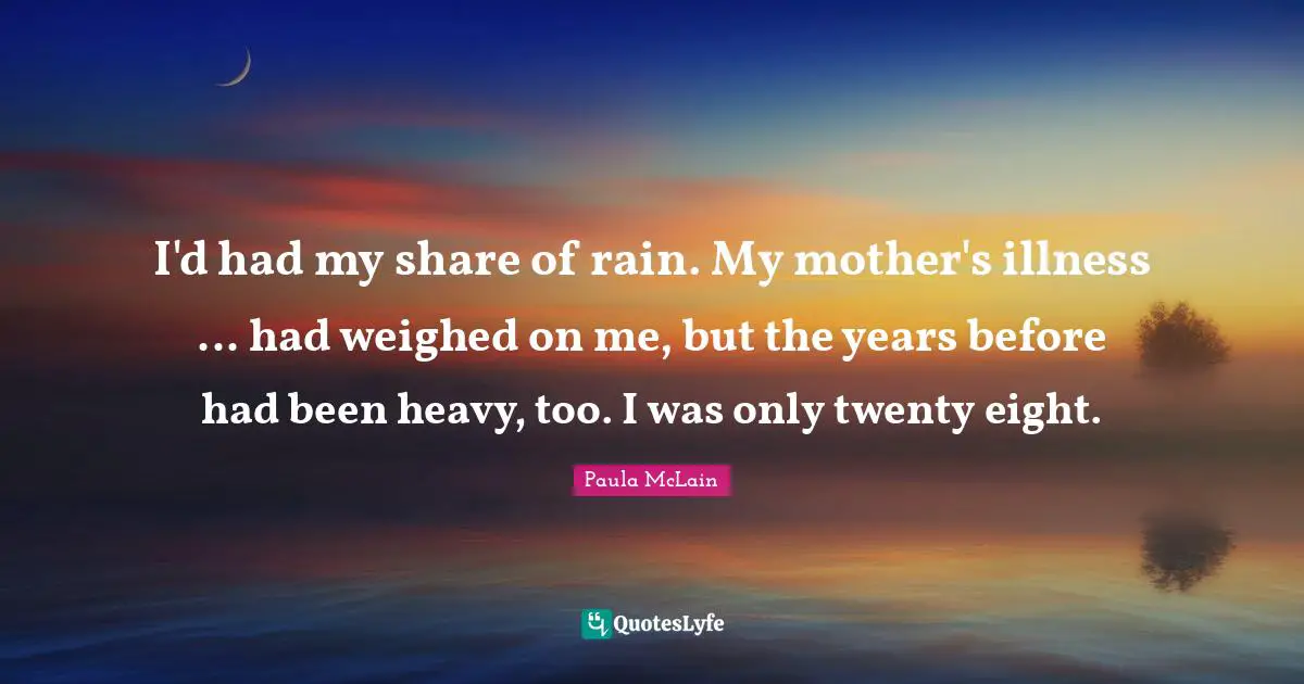 I'd had my share of rain. My mother's illness ... had weighed on me, but the years before had been heavy, too. I was only twenty eight.