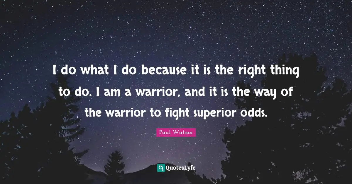I do what I do because it is the right thing to do. I am a warrior, and it is the way of the warrior to fight superior odds.
