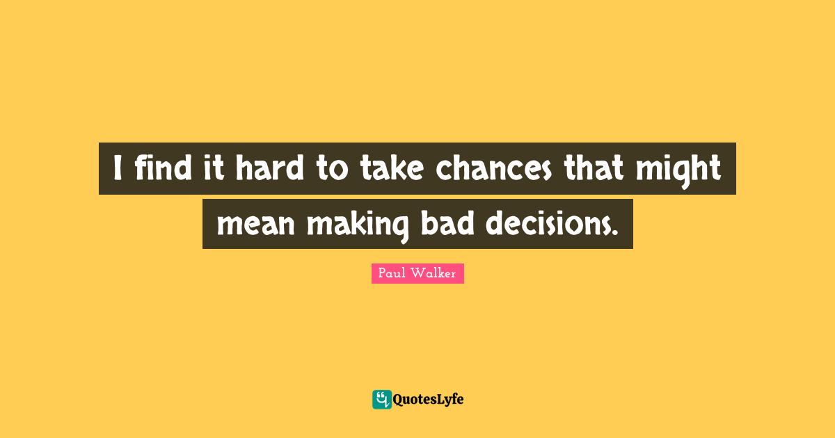 I find it hard to take chances that might mean making bad decisions.