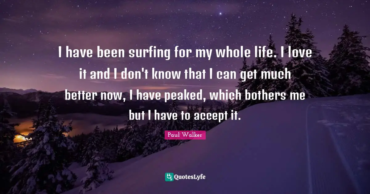I have been surfing for my whole life. I love it and I don't know that I can get much better now, I have peaked, which bothers me but I have to accept it.