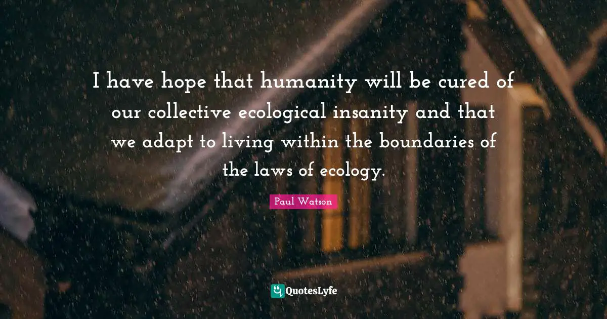 I have hope that humanity will be cured of our collective ecological insanity and that we adapt to living within the boundaries of the laws of ecology.