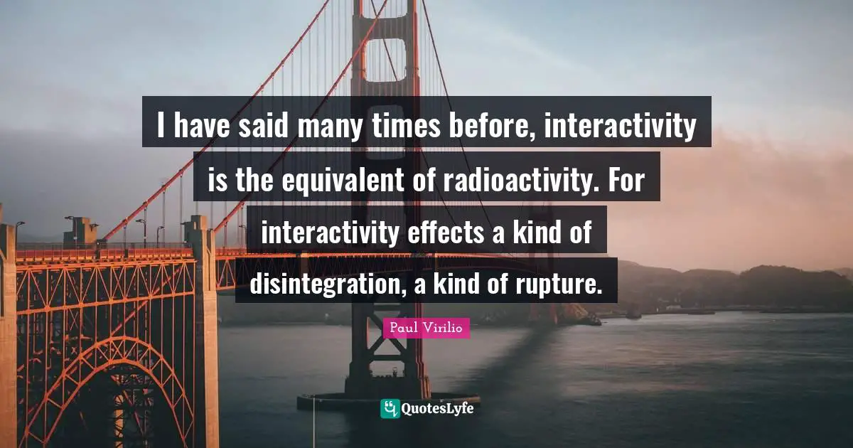 I have said many times before, interactivity is the equivalent of radioactivity. For interactivity effects a kind of disintegration, a kind of rupture.