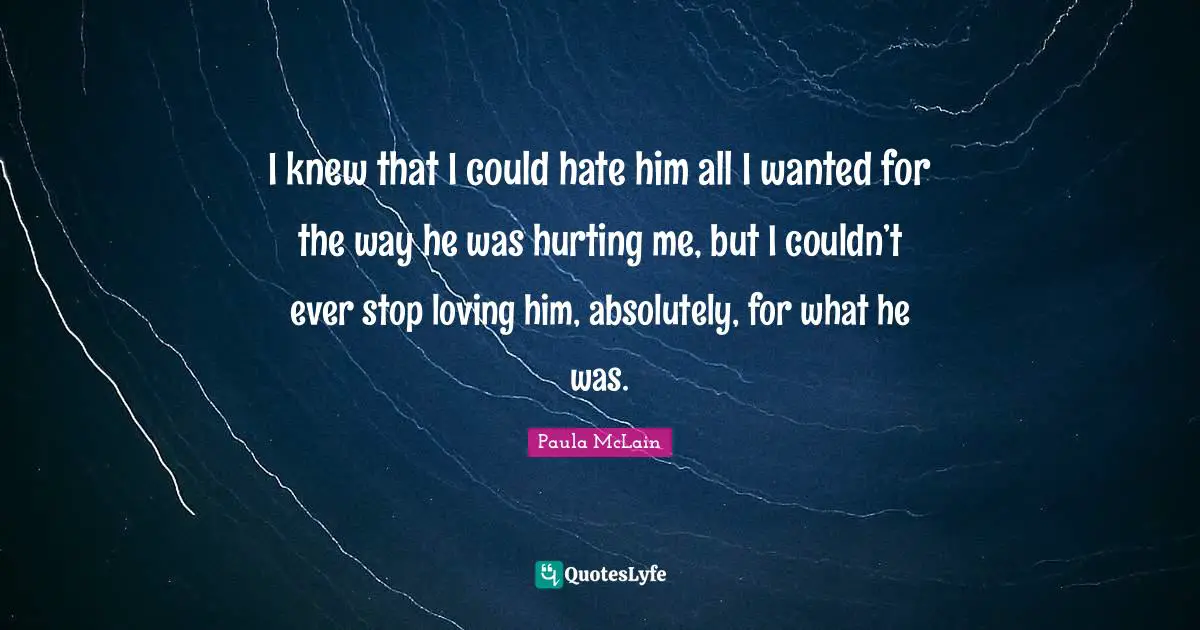 I knew that I could hate him all I wanted for the way he was hurting me, but I couldn’t ever stop loving him, absolutely, for what he was.