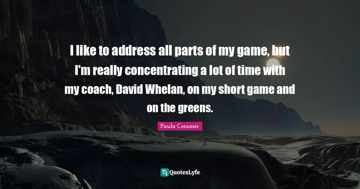 Paula Creamer Quotes: "I like to address all parts of my game, but I'm really concentrating a lot of time with my coach, David Whelan, on my short game and on the greens."