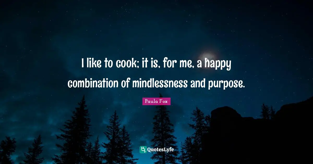 I like to cook; it is, for me, a happy combination of mindlessness and purpose.