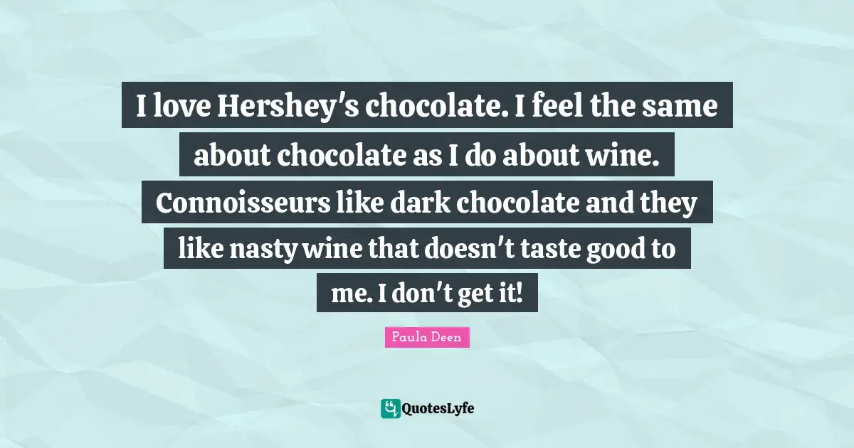 I love Hershey's chocolate. I feel the same about chocolate as I do about wine. Connoisseurs like dark chocolate and they like nasty wine that doesn't taste good to me. I don't get it!