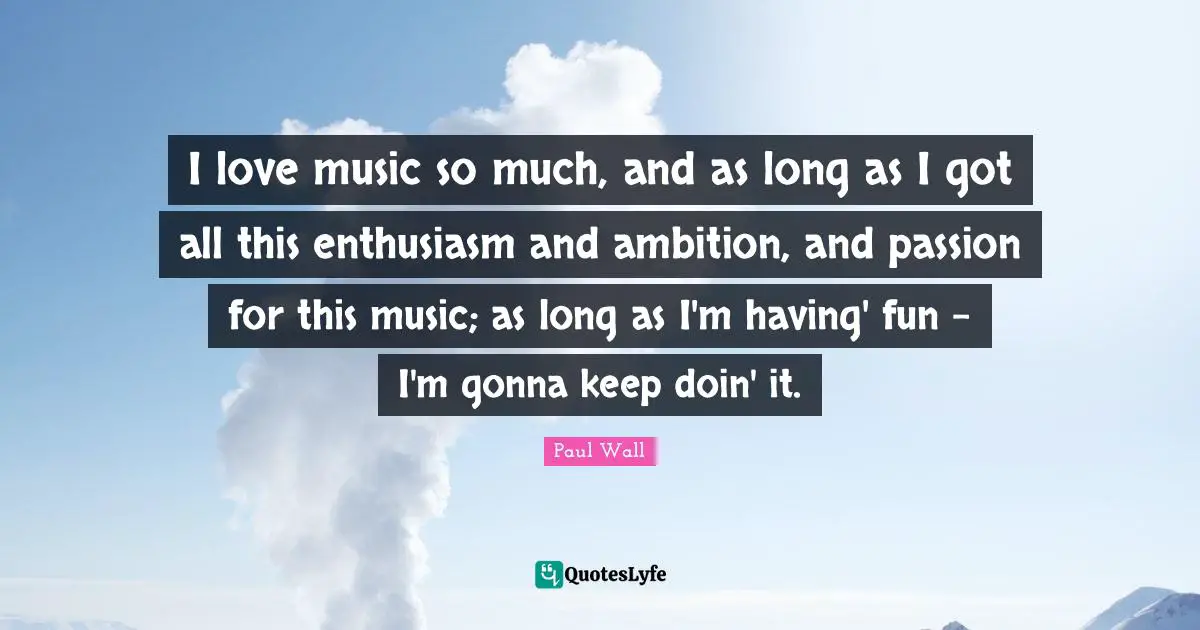 I love music so much, and as long as I got all this enthusiasm and ambition, and passion for this music; as long as I'm having' fun - I'm gonna keep doin' it.