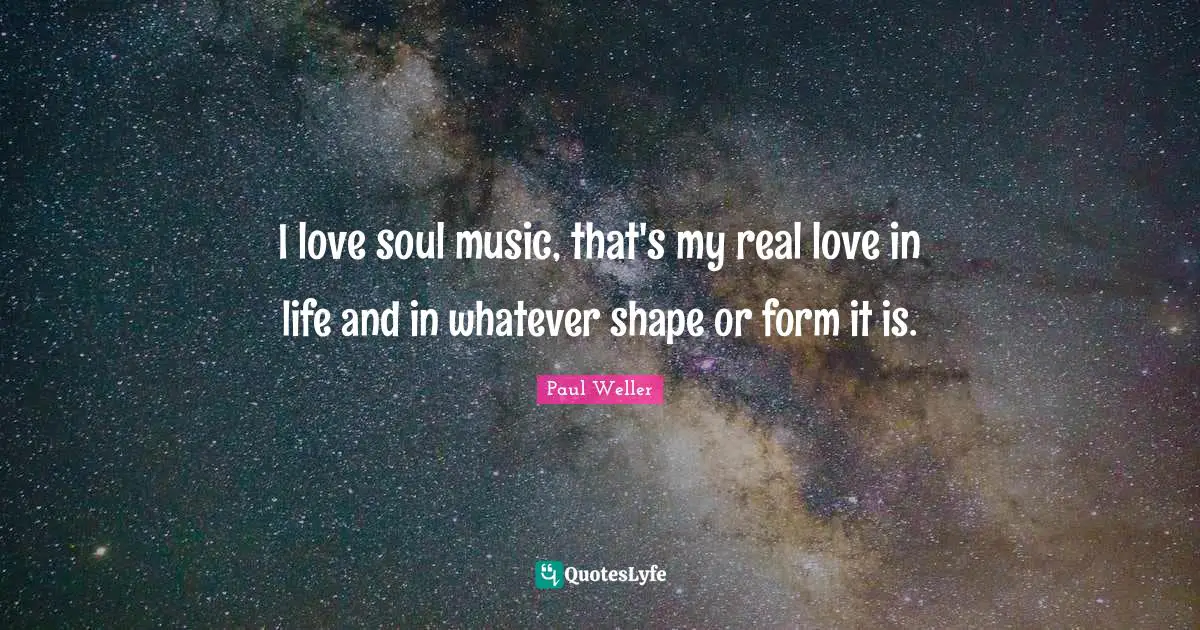 I love soul music, that's my real love in life and in whatever shape or form it is.