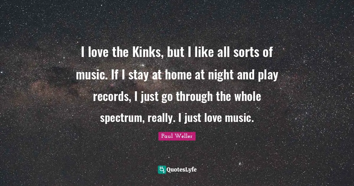 I love the Kinks, but I like all sorts of music. If I stay at home at night and play records, I just go through the whole spectrum, really. I just love music.