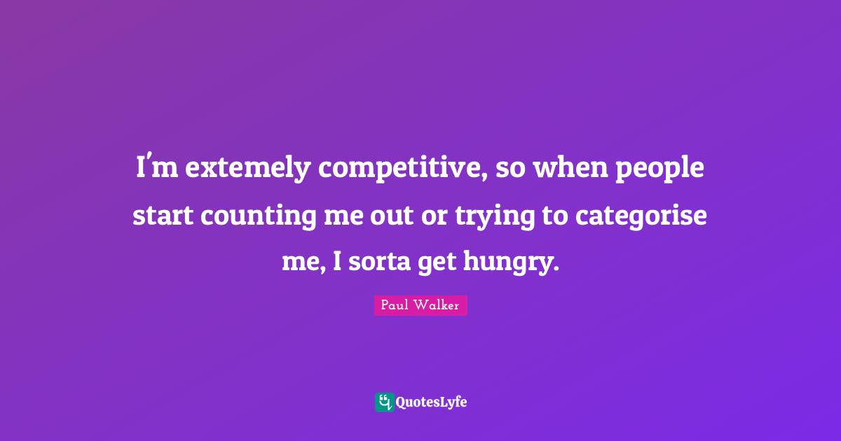 I'm extemely competitive, so when people start counting me out or trying to categorise me, I sorta get hungry.