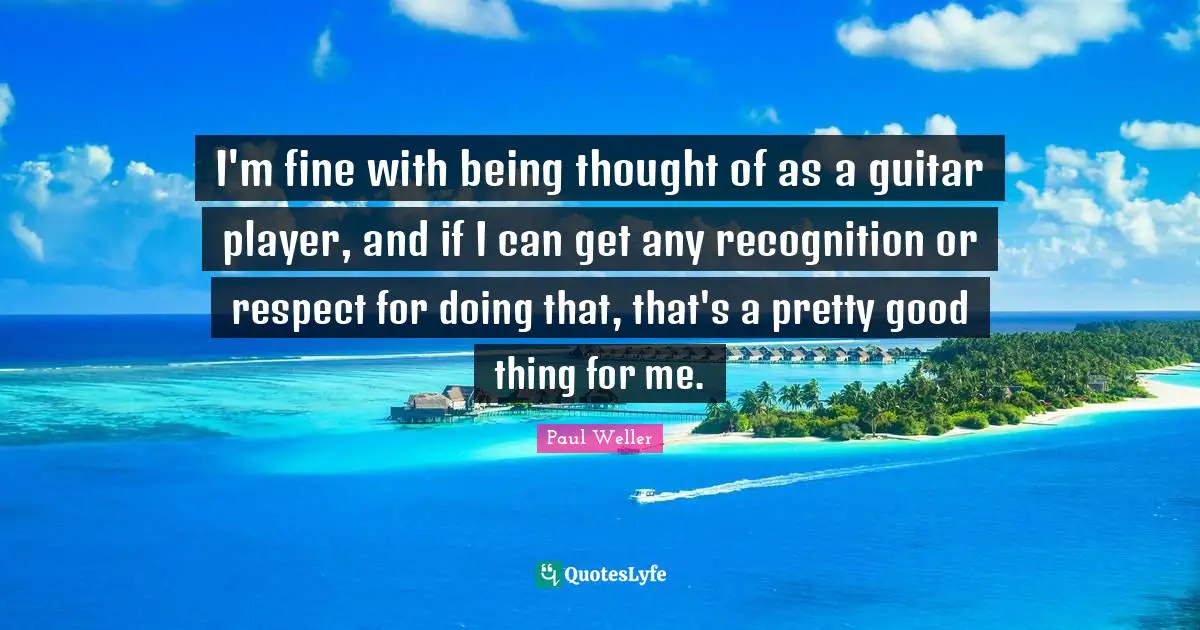 I'm fine with being thought of as a guitar player, and if I can get any recognition or respect for doing that, that's a pretty good thing for me.