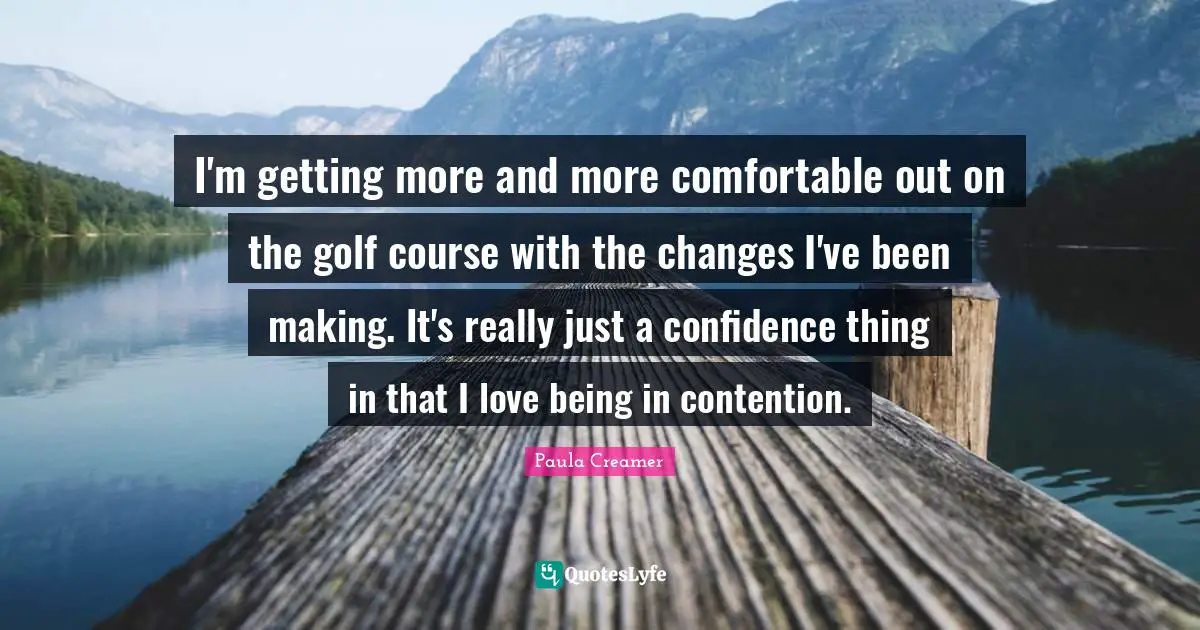 I'm getting more and more comfortable out on the golf course with the changes I've been making. It's really just a confidence thing in that I love being in contention.