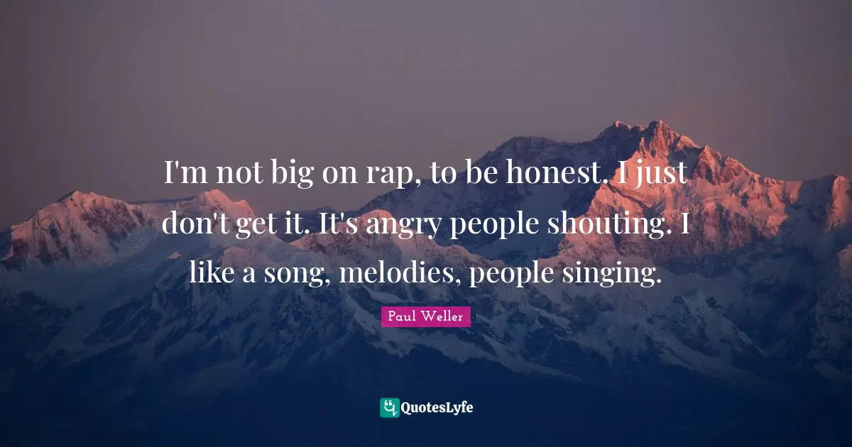 I'm not big on rap, to be honest. I just don't get it. It's angry people shouting. I like a song, melodies, people singing.
