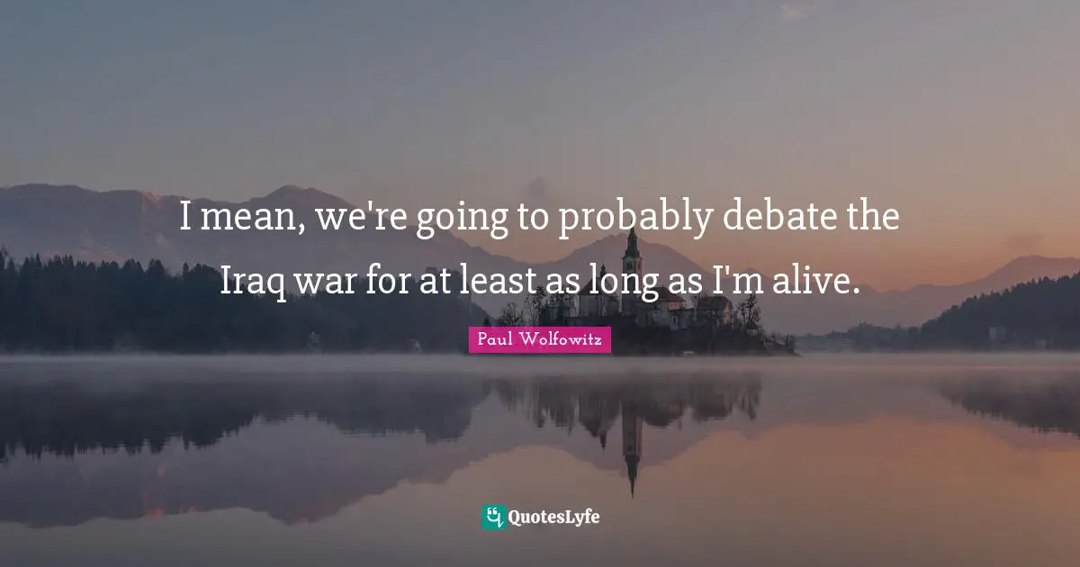 I mean, we're going to probably debate the Iraq war for at least as long as I'm alive.