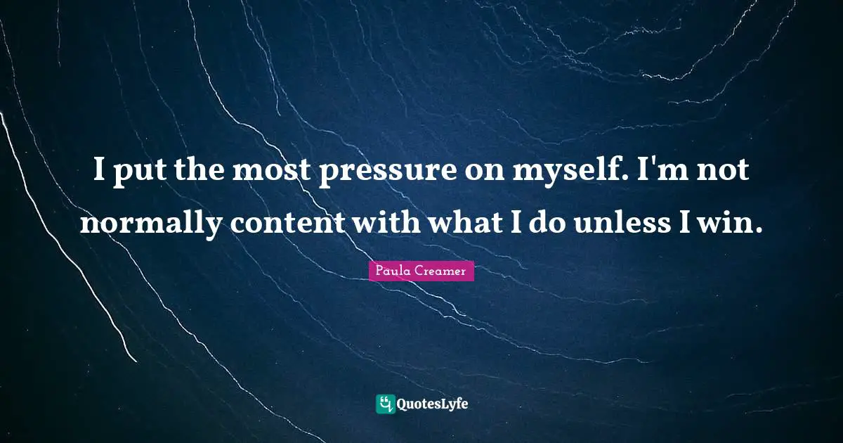I put the most pressure on myself. I'm not normally content with what I do unless I win.
