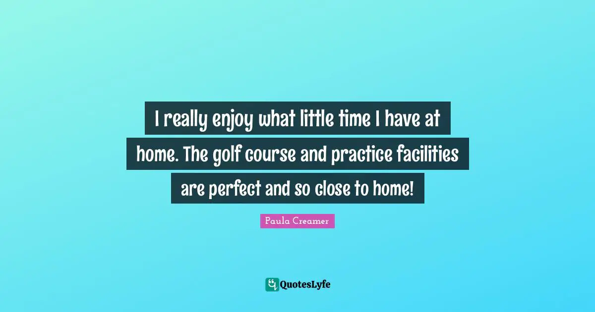 I really enjoy what little time I have at home. The golf course and practice facilities are perfect and so close to home!
