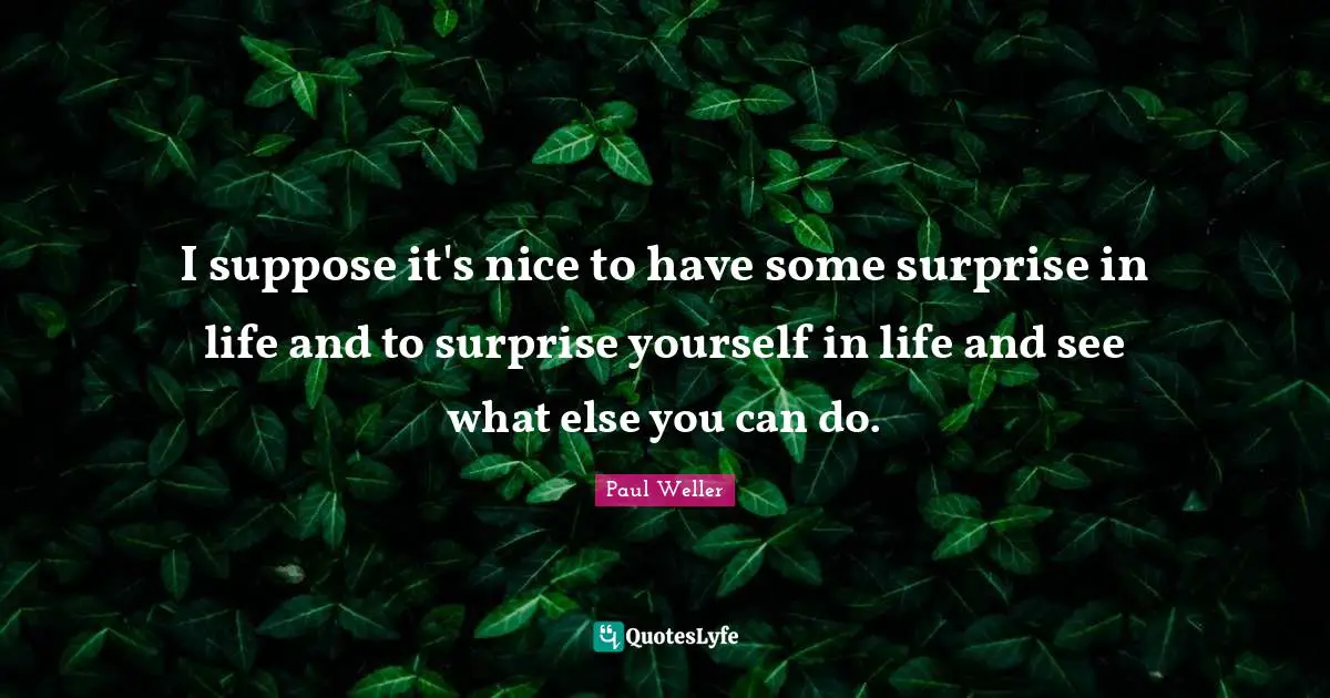 I suppose it's nice to have some surprise in life and to surprise yourself in life and see what else you can do.