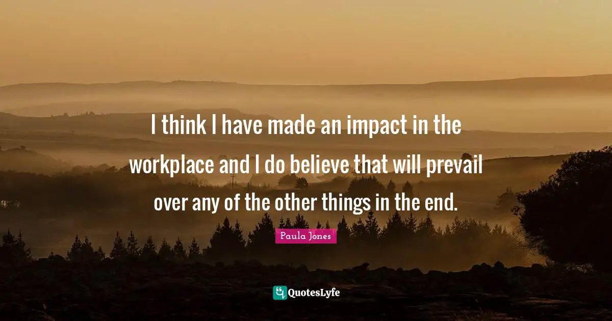 I think I have made an impact in the workplace and I do believe that will prevail over any of the other things in the end.