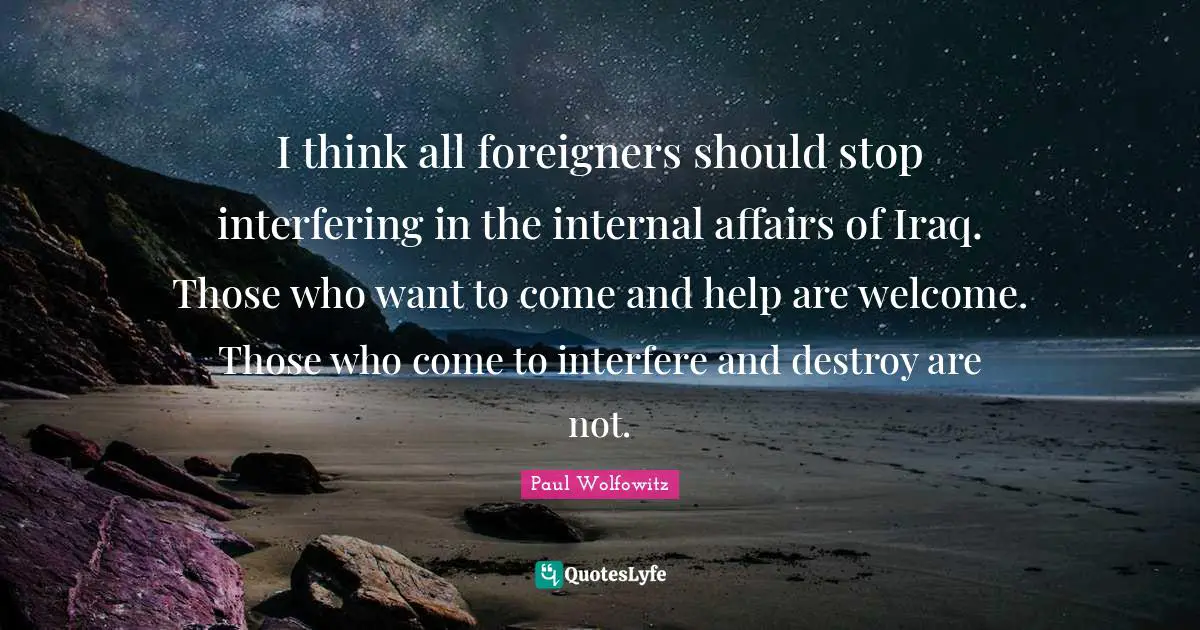 Foreigners Quotes: "I think all foreigners should stop interfering in the internal affairs of Iraq. Those who want to come and help are welcome. Those who come to interfere and destroy are not."