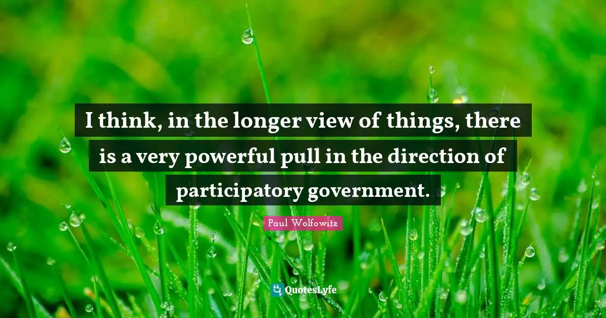 I think, in the longer view of things, there is a very powerful pull in the direction of participatory government.