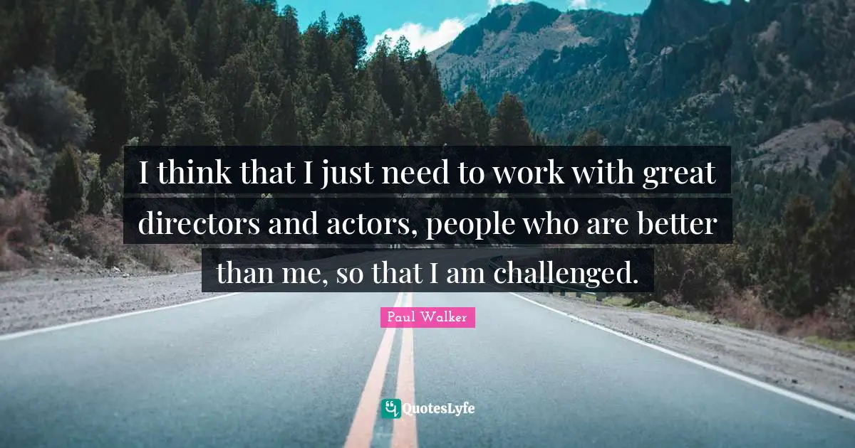 I think that I just need to work with great directors and actors, people who are better than me, so that I am challenged.