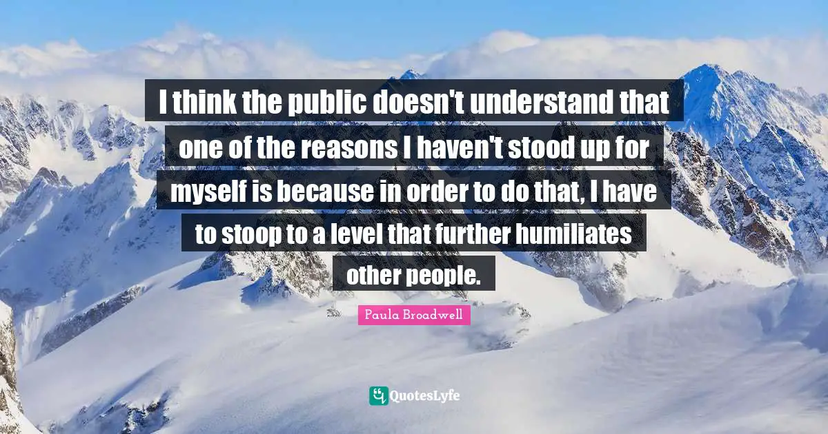 I think the public doesn't understand that one of the reasons I haven't stood up for myself is because in order to do that, I have to stoop to a level that further humiliates other people.