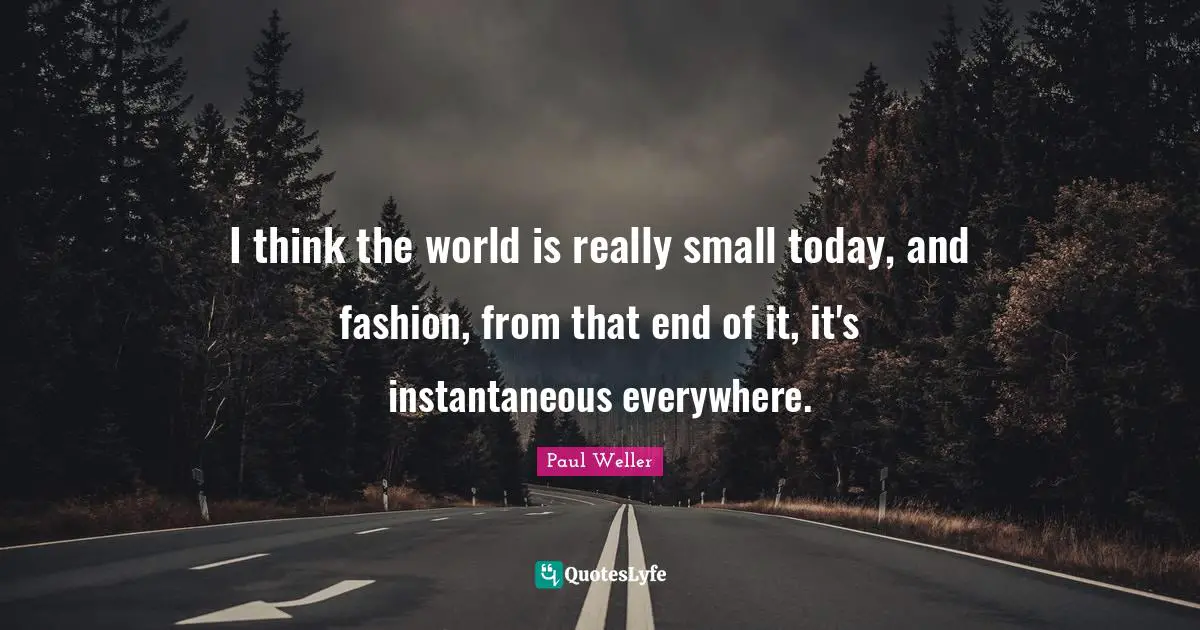 I think the world is really small today, and fashion, from that end of it, it's instantaneous everywhere.