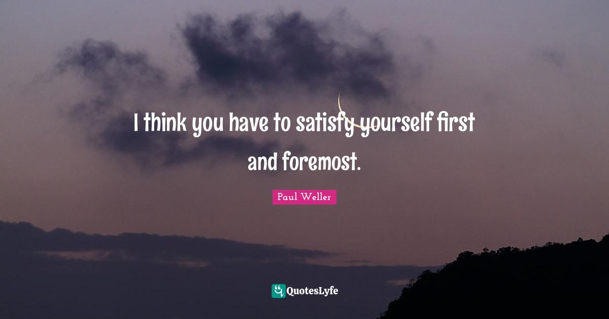 I think you have to satisfy yourself first and foremost.