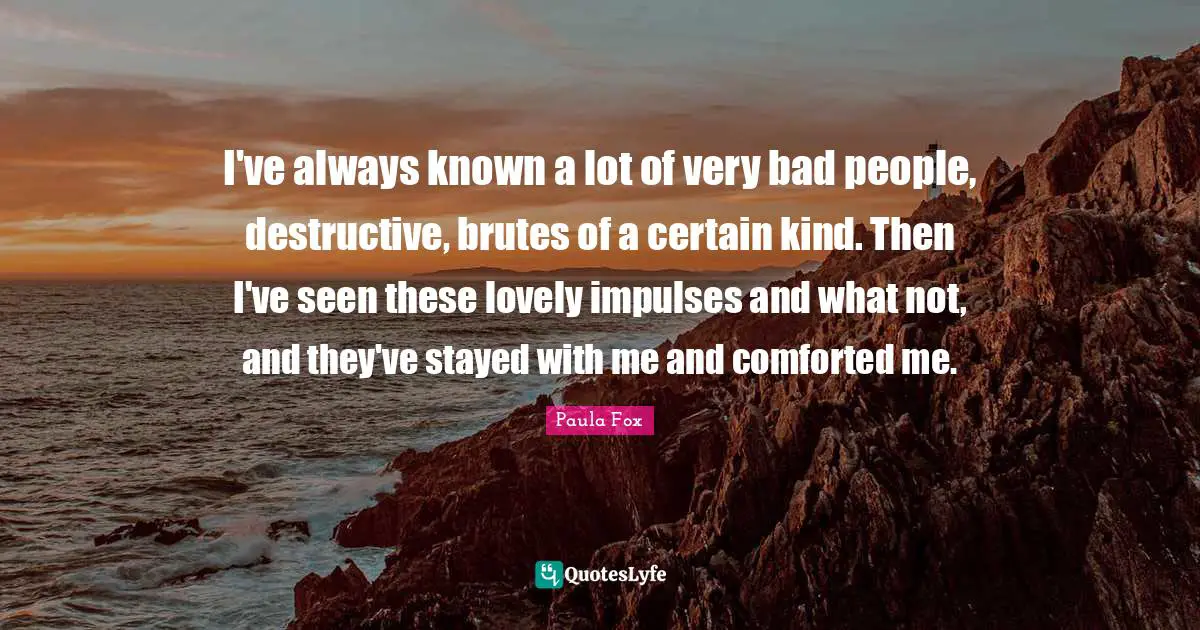 I've always known a lot of very bad people, destructive, brutes of a certain kind. Then I've seen these lovely impulses and what not, and they've stayed with me and comforted me.