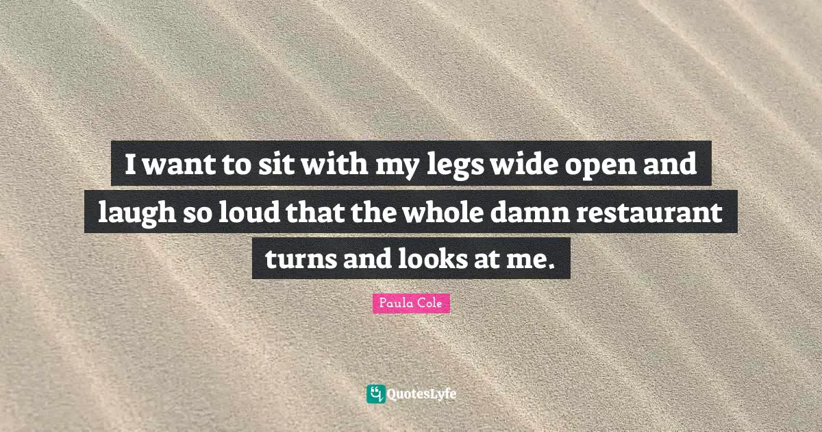 I want to sit with my legs wide open and laugh so loud that the whole damn restaurant turns and looks at me.