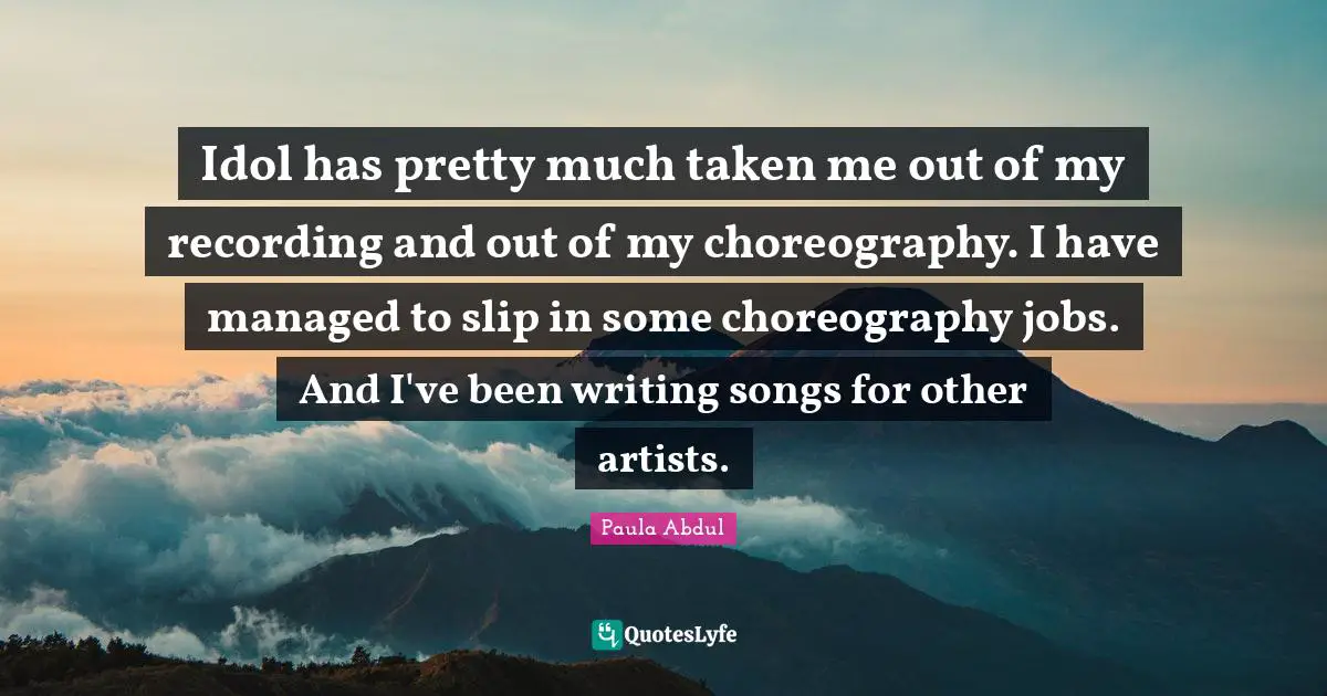 Idol has pretty much taken me out of my recording and out of my choreography. I have managed to slip in some choreography jobs. And I've been writing songs for other artists.
