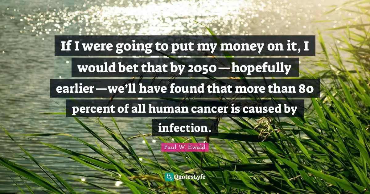 If I were going to put my money on it, I would bet that by 2050—hopefully earlier—we’ll have found that more than 80 percent of all human cancer is caused by infection.