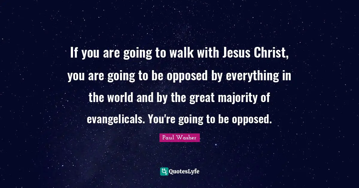 If you are going to walk with Jesus Christ, you are going to be opposed by everything in the world and by the great majority of evangelicals. You're going to be opposed.