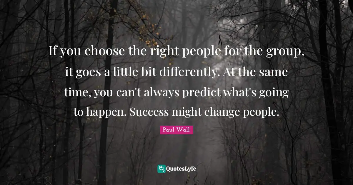 If you choose the right people for the group, it goes a little bit differently. At the same time, you can't always predict what's going to happen. Success might change people.