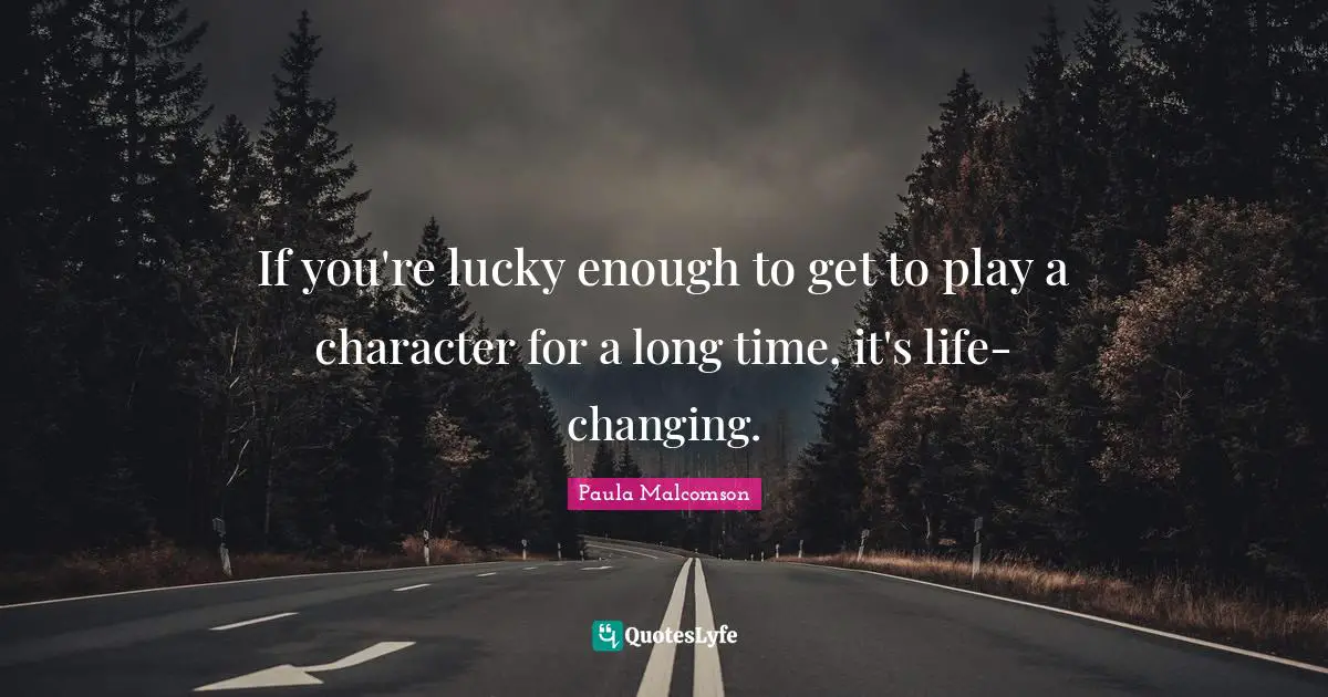If you're lucky enough to get to play a character for a long time, it's life-changing.