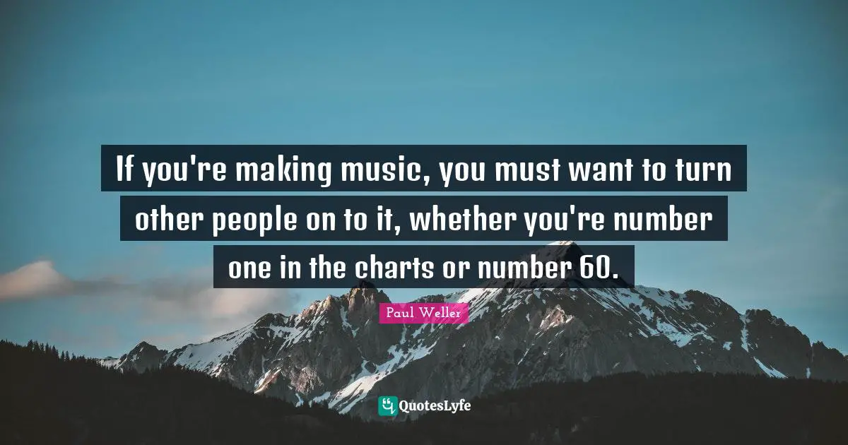 If you're making music, you must want to turn other people on to it, whether you're number one in the charts or number 60.