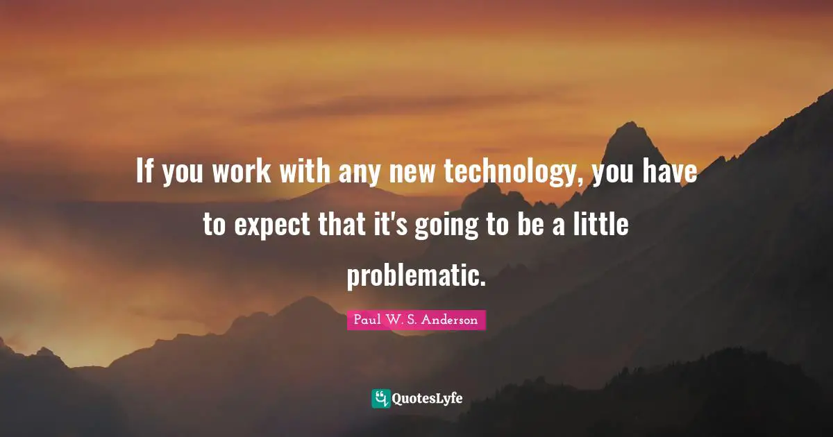 If you work with any new technology, you have to expect that it's going to be a little problematic.