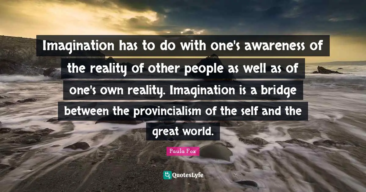 Imagination has to do with one's awareness of the reality of other people as well as of one's own reality. Imagination is a bridge between the provincialism of the self and the great world.