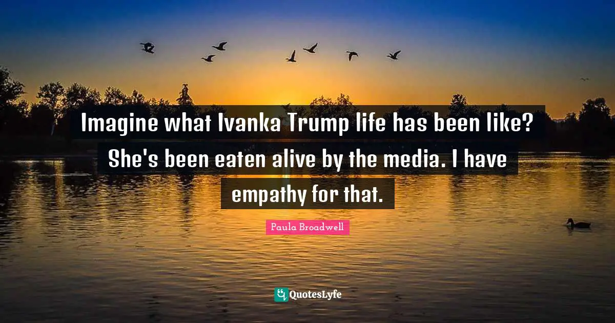 Imagine what Ivanka Trump life has been like? She's been eaten alive by the media. I have empathy for that.