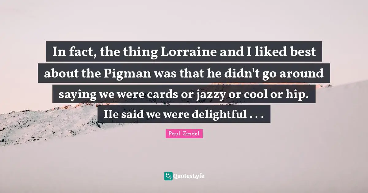 In fact, the thing Lorraine and I liked best about the Pigman was that he didn't go around saying we were cards or jazzy or cool or hip. He said we were delightful . . .